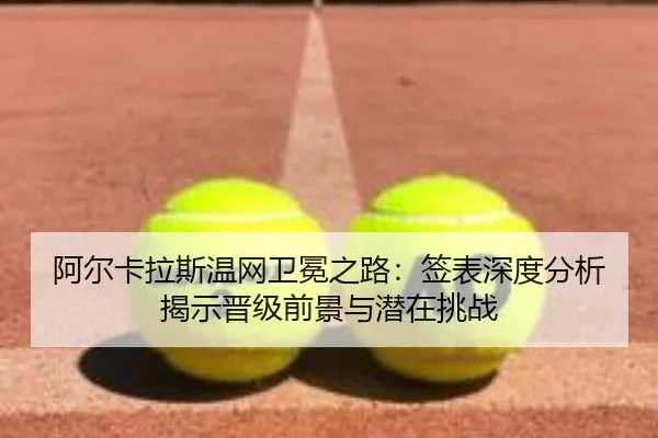 阿尔卡拉斯温网卫冕之路：签表深度分析揭示晋级前景与潜在挑战