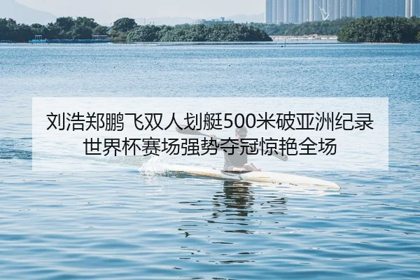刘浩郑鹏飞双人划艇500米破亚洲纪录 世界杯赛场强势夺冠惊艳全场