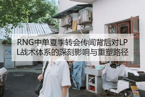 RNG中单夏季转会传闻背后对LPL战术体系的深刻影响与重塑路径